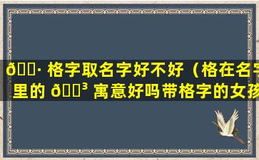 🌷 格字取名字好不好（格在名字里的 🌳 寓意好吗带格字的女孩名字如何取增加贵气）